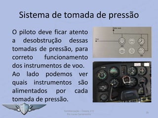 Sistema de tomada de pressão
Familiarização – Cessna 172
Por Lucas Carramenha
28
O piloto deve ficar atento
a desobstrução dessas
tomadas de pressão, para
correto funcionamento
dos instrumentos de voo.
Ao lado podemos ver
quais instrumentos são
alimentados por cada
tomada de pressão.
 