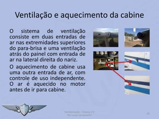 Ventilação e aquecimento da cabine
O sistema de ventilação
consiste em duas entradas de
ar nas extremidades superiores
do para-brisa e uma ventilação
atrás do painel com entrada de
ar na lateral direita do nariz.
O aquecimento de cabine usa
uma outra entrada de ar, com
controle de uso independente.
O ar é aquecido no motor
antes de ir para cabine.
Familiarização – Cessna 172
Por Lucas Carramenha
29
 