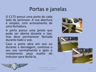 Portas e janelas
O C172 possui uma porta de cada
lado da aeronave. A sua abertura
é simples, com acionamento de
uma fechadura.
A porta possui uma janela que
pode ser aberta durante o taxi,
mas deve permanecer fechada
durante todo o voo.
Caso a porta abra em voo ou
durante a decolagem, continue o
seu voo normalmente e após o
nivelamento peça auxílio do
instrutor para fechá-la.
Familiarização – Cessna 172
Por Lucas Carramenha
30
 