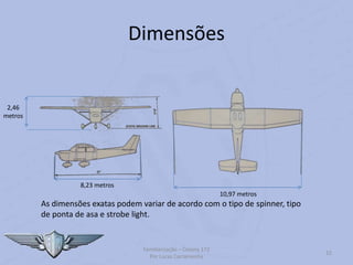 Dimensões
Familiarização – Cessna 172
Por Lucas Carramenha
32
8,23 metros
10,97 metros
2,46
metros
As dimensões exatas podem variar de acordo com o tipo de spinner, tipo
de ponta de asa e strobe light.
 