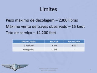 Limites
Peso máximo de decolagem – 2300 libras
Máximo vento de traves observado – 15 knot
Teto de serviço – 14.200 feet
Familiarização – Cessna 172
Por Lucas Carramenha
35
FATOR CARGA FLAP UP FLAP DOWN
G Positivo 3.8 G 3.0G
G Negativo -1.5G -
 