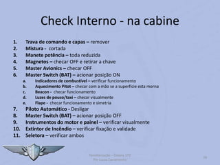 Check Interno - na cabine
1. Trava de comando e capas – remover
2. Mistura - cortada
3. Manete potência – toda reduzida
4. Magnetos – checar OFF e retirar a chave
5. Master Avionics – checar OFF
6. Master Switch (BAT) – acionar posição ON
a. Indicadores de combustível – verificar funcionamento
b. Aquecimento Pitot – checar com a mão se a superfície esta morna
c. Beacon - checar funcionamento
d. Luzes de pouso/taxi – checar visualmente
e. Flape - checar funcionamento e simetria
7. Piloto Automático - Desligar
8. Master Switch (BAT) – acionar posição OFF
9. Instrumentos do motor e painel – verificar visualmente
10. Extintor de Incêndio – verificar fixação e validade
11. Seletora – verificar ambos
Familiarização – Cessna 172
Por Lucas Carramenha
39
 