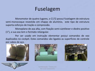 Fuselagem
Monomotor de quatro lugares, o C172 possui fuselagem de estrutura
semi-monocoque revestida em chapas de alumínio, este tipo de estrutura
suporta esforços de tração e compressão.
Monoplano de asa alta, com fixação semi-cantilever e diedro positivo
(1°), a sua asa tem o formato retangular.
Por ser usado em instrução elementar possui comandos de voo
duplicados no cockpit. Estes comandos são ligados as superfícies de controle
por cabos de aço.
Familiarização – Cessna 172
Por Lucas Carramenha
4
 