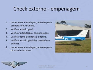 Check externo - empenagem
1. Inspecionar a fuselagem, antenas parte
esquerda da aeronave.
2. Verificar estado geral.
3. Verificar articulação / compensador.
4. Verificar leme de direção e deriva.
5. Verificar estado geral das lâmpadas e
antenas.
6. Inspecionar a fuselagem, antenas parte
direita da aeronave.
Familiarização – Cessna 172
Por Lucas Carramenha
40
 