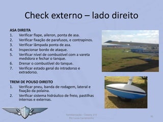 Check externo – lado direito
ASA DIREITA
1. Verificar flape, aileron, ponta de asa.
2. Verificar fixação de parafusos, e contrapinos.
3. Verificar lâmpada ponta de asa.
4. Inspecionar bordo de ataque.
5. Verificar nível de combustível com a vareta
medidora e fechar o tanque.
6. Drenar o combustível do tanque.
7. Verificar estado geral do intradorso e
extradorso.
TREM DE POUSO DIREITO
1. Verificar pneu, banda de rodagem, lateral e
fixação da polaina.
2. Verificar sistema hidráulico de freio, pastilhas
internas e externas.
Familiarização – Cessna 172
Por Lucas Carramenha
41
 