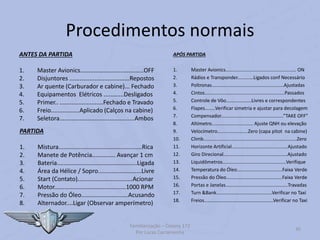 Procedimentos normais
ANTES DA PARTIDA
1. Master Avionics......................................OFF
2. Disjuntores ....................................Repostos
3. Ar quente (Carburador e cabine)... Fechado
4. Equipamentos Elétricos ............Desligados
5. Primer.. ..........................Fechado e Travado
6. Freio.................Aplicado (Calços na cabine)
7. Seletora.............................................Ambos
PARTIDA
1. Mistura..................................................Rica
2. Manete de Potência.............. Avançar 1 cm
3. Bateria................................................Ligada
4. Área da Hélice / Sopro..........................Livre
5. Start (Contato).................................Acionar
6. Motor...........................................1000 RPM
7. Pressão do Óleo............................Acusando
8. Alternador....Ligar (Observar amperímetro)
Familiarização – Cessna 172
Por Lucas Carramenha
45
APÓS PARTIDA
1. Master Avionics..................................................... ON
2. Rádios e Transponder............Ligados conf Necessário
3. Poltronas......................................................Ajustadas
4. Cintos............................................................Passados
5. Controle de Vôo...................Livres e correspondentes
6. Flapes........Verificar simetria e ajustar para decolagem
7. Compensador...............................................”TAKE OFF”
8. Altímetro............................... Ajuste QNH ou elevação
9. Velocímetro.......................Zero (capa pitot na cabine)
10. Climb......................................................................Zero
11. Horizonte Artificial..........................................Ajustado
12. Giro Direcional................................................Ajustado
13. Liquidômetros................................................Verifique
14. Temperatura do Óleo..................................Faixa Verde
15. Pressão do Óleo..........................................Faixa Verde
16. Portas e Janelas...............................................Travadas
17. Turn &Bank..........................................Verificar no Taxi
18. Freios....................................................Verificar no Taxi
 
