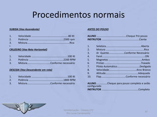 Procedimentos normais
SUBIDA (Voo Ascendente)
1. Velocidade ....................................................80 Kt
2. Potência .................................................2300 rpm
3. Mistura............................................................Rica
•
CRUZEIRO (Voo Reto Horizontal)
1. Velocidade ...................................................100 Kt
2. Potência .................................................2200 RPM
3. Mistura.................................Conforme necessário
DESCIDA (Voo Descendente em rota)
1. Velocidade ...................................................100 Kt
2. Potência .................................................1800 RPM
3. Mistura.................................Conforme necessário
ANTES DO POUSO
ALUNO ..........................................Cheque Pré pouso
INSTRUTOR .....................................................Ciente
1. Seletora..................................................Aberta
2. Mistura ......................................................Rica
3. Ar Quente......................Conforme Necessário
4. Farol.............................................................ON
5. Magnetos ...............................................Ambos
6. Primer.....................................................Travado
7. Piloto Automático................................Desligado
8. Velocidade.......................................Arco Branco
9. Altitude..............................................Adequada
10. Flap...................................Conforme necessário
ALUNO................Cheque para pouso completo e avião
configurado
INSTRUTOR ....................................................Completo
Familiarização – Cessna 172
Por Lucas Carramenha
47
 