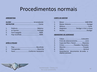 Procedimentos normais
ARREMETIDA
ALUNO .................................................. Arremetendo
INSTRUTOR ...................................................... Ciente
1. Potência .............................................Máxima
2. Ar Quente...........................................Fechado
3. Farol apagado.........................................300ft
4. Flap recolhido.........................................400ft
APÓS O POUSO
1. Flap...................................................Recolhido
2. Transponder........................................Stand-by
3. Farol................................Conforme necessário
CORTE DO MOTOR
1. Motor .............................................. 1000 RPM
2. Master Avionics ................................... Desligar
3. Mistura ................................................... Corte
4. Magnetos......................Desligar e tirar a chave
5. Master...................................................Desligar
ABANDONO DA AERONAVE
1. Calços........................................Colocados
2. Freio de estacionamento...................Livre
3. Capas de Pitot / Painel................Repostas
4. Cintos.......................Travados / Ajustados
5. Manche.........................................Travado
6. Hélice.............................................Vertical
7. Desembarcar documentos do avião e
objetos pessoais
Familiarização – Cessna 172
Por Lucas Carramenha
48
 