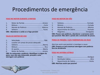 Procedimentos de emergência
FOGO NO MOTOR DURANTE A PARTIDA
1. Motor de Partida ........................................Acione
2. Mistura...........................................................Corte
3. Manete de Potência ................................. Máxima
4. Seletora ....................................................... Feche
OBS: Abandonar o avião se o fogo persistir
FALHA DO MOTOR EM VOO
1. Velocidade......................................................70Kt
2. Localize um campo de pouso adequado
3. Seletora .......................................................Aberta
4. Mistura ........................................................... Rica
5. Ar quente.................................................... Aberto
6. Motor de Partida.........................................Acione
OBS: Se restaurada a potência, identifique a origem da
pane, caso não seja restaurada, proceda a uma
aterragem sem potência
FOGO NO MOTOR EM VÔO
1. Seletora.....................................................Fechada
2. Mistura.......................................................Cortada
3. Manete de Potência...................................Mínima
4. Aquecimento da Cabine............................Fechado
5. Magnetos...............................................Desligados
OBS: Pousar sem potência, abandonar a aeronave assim
que possível. Não abrir a janela até a conclusão do pouso.
PERDA DE PRESSÃO / ALTA TEMPERATURA DO ÓLEO
Aterrisse assim que possível e investigue a causa
OBS: Prepare-se para eventual aterragem sem potência
fora de aeródromo
FOGO NO SISTEMA ELÉTRICO
1. Master........................................................Desligue
2. Ventilação Cabine............................................Abra
3. Aquecimento de Cabine................................Feche
OBS: Aterrisse assim que possível
Familiarização – Cessna 172
Por Lucas Carramenha
50
 