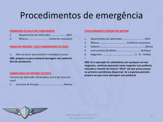 Procedimentos de emergência
FORMAÇÃO DE GELO NO CARBURADOR
1. Aquecimento do Carburador ...................... Abrir
2. Mistura .............................. Conforme necessário
PERDA DE PRESSÃO / ALTA TEMPERATURA DO ÓLEO
1. Aterrize assim que possível e investigue a causa
OBS: prepare-se para eventual aterragem sem potência
fora de aeródromo
SOBRECARGA NO SISTEMA ELÉTRICO
Corrente do alternador 20 Ampères acima do consumo
usual
1. Consumo de Energia......................................Reduza
FUNCIONAMENTO ÁSPERO DO MOTOR
1. Aquecimento do Carburador ................................ Abrir
2. Mistura ....................................... Conforme necessário
3. Seletora ..................................................................Aberta
4. Instrumentos do Motor .................................. Verifique
5. Magnetos ................................................ E - D – Ambos
•
OBS: Se a operação for satisfatória com qualquer um dos
magnetos, continue operando nesse magneto com potência
reduzida e manete de mistura “RICA” até que possa pousar
no primeiro aeródromo disponível. Se a aspereza persistir,
prepare-se para uma aterragem sem potência
Familiarização – Cessna 172
Por Lucas Carramenha
52
 