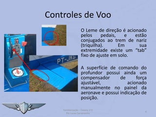 Controles de Voo
O Leme de direção é acionado
pelos pedais, e estão
conjugados ao trem de nariz
(triquilha). Em sua
extremidade existe um “tab”
fixo de ajuste em solo.
A superfície de comando do
profundor possui ainda um
compensador de força
ajustável, acionado
manualmente no painel da
aeronave e possui indicação de
posição.
Familiarização – Cessna 172
Por Lucas Carramenha
6
 