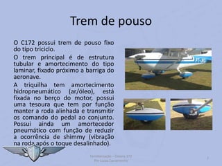 Trem de pouso
O C172 possui trem de pouso fixo
do tipo triciclo.
O trem principal é de estrutura
tubular e amortecimento do tipo
laminar, fixado próximo a barriga do
aeronave.
A triquilha tem amortecimento
hidropneumático (ar/óleo), está
fixada no berço do motor, possui
uma tesoura que tem por função
manter a roda alinhada e transmitir
os comando do pedal ao conjunto.
Possui ainda um amortecedor
pneumático com função de reduzir
a ocorrência de shimmy (vibração
na roda após o toque desalinhado).
Familiarização – Cessna 172
Por Lucas Carramenha
7
 