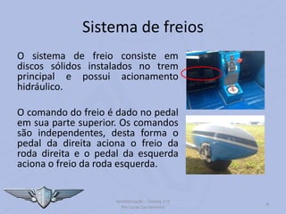 Sistema de freios
O sistema de freio consiste em
discos sólidos instalados no trem
principal e possui acionamento
hidráulico.
O comando do freio é dado no pedal
em sua parte superior. Os comandos
são independentes, desta forma o
pedal da direita aciona o freio da
roda direita e o pedal da esquerda
aciona o freio da roda esquerda.
Familiarização – Cessna 172
Por Lucas Carramenha
8
 