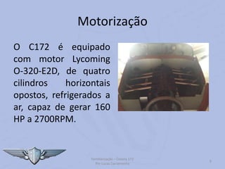 Motorização
O C172 é equipado
com motor Lycoming
O-320-E2D, de quatro
cilindros horizontais
opostos, refrigerados a
ar, capaz de gerar 160
HP a 2700RPM.
Familiarização – Cessna 172
Por Lucas Carramenha
9
 