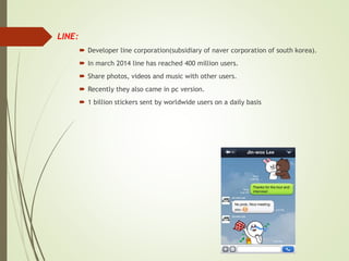  LINE:
 Developer line corporation(subsidiary of naver corporation of south korea).
 In march 2014 line has reached 400 million users.
 Share photos, videos and music with other users.
 Recently they also came in pc version.
 1 billion stickers sent by worldwide users on a daily basis
 