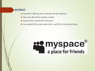 MYSPACE:
 founded in 2003 by Chris Dewolfe and Tom Anderson
 More than 80 million profiles created
 Second most viewed site in America.
 was ranked 303 by total web traffic, and 223 in the United States.
 
