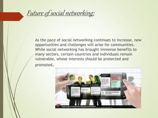 Future of social networking:
As the pace of social networking continues to increase, new
opportunities and challenges will arise for communities.
While social networking has brought immense benefits to
many sectors, certain countries and individuals remain
vulnerable, whose interests should be protected and
promoted.
 