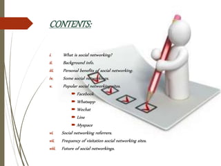 CONTENTS:
i. What is social networking?
ii. Background info.
iii. Personal benefits of social networking.
iv. Some social networkings.
v. Popular social networking sites.
 Facebook
 Whatsapp
 Wechat
 Line
 Myspace
vi. Social networking referrers.
vii. Frequency of visitation social networking sites.
viii. Future of social networkings.
 