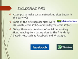 BACKGROUND INFO:
 Attempts to make social networking sites began in
the early 90s
 Some of the first popular sites were
classmates.com (1995) and sixdegrees.com (1997)
 Today, there are hundreds of social networking
sites, ranging from dating sites to the friendship
based sites, such as Facebook and Whatsapp.
 