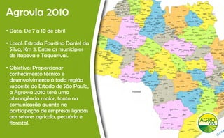 Agrovia 2010
 g
• Data: De 7 a 10 de abril

• Local: Estrada Faustino Daniel da
  Silva, Km 3. Entre os municípios
       ,                      p
  de Itapeva e Taquarivaí.

• Objetivo: Proporcionar
  conhecimento técnico e
  desenvolvimento à toda região
  sudoeste do Estado de São Paulo
                              Paulo,
  a Agrovia 2010 terá uma
  abrangência maior, tanto na
  comunicação q anto
  com nicação quanto na
  participação de empresas ligadas
  aos setores agrícola, pecuário e
  florestal.
  fl      l
 