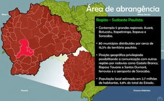 Área de abrangência
             g
  Região - Sudoeste Paulista:
  • Contempla 5 grandes regionais: Avaré,
    Botucatu, Itapetininga, Itapeva e
    Sorocaba.

  • 80 municípios distribuídos por cerca de
    16,5% do território paulista.

  • Posição geográfica privilegiada
    possibilitando a comunicação com outras
    regiões por rodovias como Castelo Branco
                                      Branco,
    Raposo Tavares e Santos Dumont,
    ferrovias e o aeroporto de Sorocaba.

  • População local estimada em 2.7 milhões
    de habitantes, 6.8% do total do Estado.
 