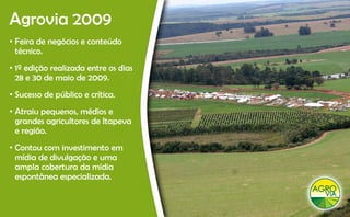 Agrovia 2009
 g
• Feira de negócios e conteúdo
  técnico.
• 1º edição realizada entre os dias
  28 e 30 de maio de 2009.
• Sucesso de público e crítica.
•A
 Atraiu pequenos, médios e
                     éd
 grandes agricultores de Itapeva
 e região.
• Contou com investimento em
  mídia de divulgação e uma
  ampla cobertura da mídia
  espontânea especializada.
 