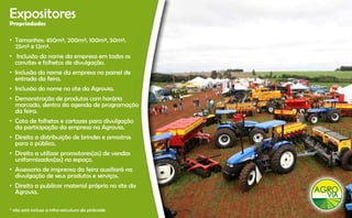 Expositores
Propriedades

• Tamanhos: 450m², 200m², 100m², 50m²,
  25m² e 12m².
• I l
   Inclusão do nome da empresa em todos os
            d         d              d
  convites e folhetos de divulgação.
• Inclusão do nome da empresa no painel de
  entrada da feira.
• Inclusão do nome no site da Agrovia.
• Demonstração de produtos com horário
  marcado, dentro da agenda de programação
  da feira.
  d f
• Cota de folhetos e cartazes para divulgação
  da participação da empresa na Agrovia.
• Direito a distribuição de brindes e amostras
  para o público.
• Direito a utilizar promotores(as) de vendas
  uniformizados(as) no espaço.
• Assessoria de imprensa da feira auxiliará na
  divulgação de seus produtos e serviços.
• Direito a publicar material próprio no site da
  Agrovia.
  Agrovia

* não está incluso a infra-estrutura da pirâmide
 