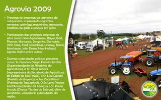 Agrovia 2009
 g
• Presença de empresas do segmento de
  máquinário, implementos agrícolas,
  sementes, químicas madeireiro, transporte,
  sementes químicas, madeireiro transporte
  criadores de gado e serviços em geral.

• Participação das principais empresas do
  setor como: D A
    t         Dow Agrosciences, B
                          i     Bayer, B f
                                       Basf,
  Pionner, Monsanto, Syngenta, Biomatrix,
  VCP, Case, Ford Caminhões, Lindsay, Shark,
  Marchesan, John Deere, New Holland,
  Agrale, Valtra entre outros.

• Diversas autoridades políticas presentes
  como: Sr Francisco Sergio Ferreira Jardim
         Sr.
  (Superintendente do Ministério da
  Agricultura), a Sr. Kátia Gianini
  (representante da Secretaria de Agricultura
  do Estado de São Paulo), S L i C
  d E t d d Sã P l ) o Sr. Luiz Cavani       i
  (Prefeito de Itapeva), a Sra. Cecé Priosti
  (Prefeita de Taquarivaí), O Sr. Leny Pereira
  Sant’Anna (Diretor da Faesp) e o Sr. Paulo
  Arruda (Diretor Técnico do Sebrae), além de
  secretários, vereadores e deputados da
  região.
 