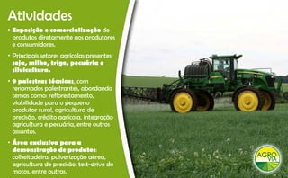 Atividades
• Exposição e comercialização de
  produtos diretamente aos produtores
  e consumidores
    consumidores.
• Principais setores agrícolas presentes:
  soja, milho, trigo, pecuária e
  silvicultura.
• 9 palestras técnicas, com
  renomados palestrantes abordando
               palestrantes,
  temas como: reflorestamento,
  viabilidade para o pequeno
  produtor rural, agricultura de
  precisão, crédito agrícola, integração
  agricultura e pecuária, entre outros
  assuntos.
• Área exclusiva para a
  demonstração de produtos:
  colheitadeira,
  colheitadeira pulverização aérea
                               aérea,
  agricultura de precisão, test-drive de
  motos, entre outras.
 
