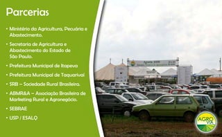 Parcerias
• Ministério da Agricultura, Pecuária e
  Abastecimento.
  Ab t i       t
• Secretaria de Agricultura e
  Abastecimento do Estado de
  São Paulo.
• Prefeitura Municipal de Itapeva
• Prefeitura Municipal de Taquarivaí
• SRB – Sociedade Rural Brasileira.
• ABMR&A – Associação Brasileira de
  Marketing Rural e Agronegócio.
• SEBRAE
            Q
• USP / ESALQ
 