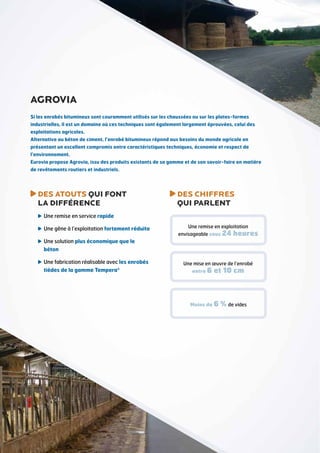 DES ATOUTS QUI FONT
LA DIFFÉRENCE
Une remise en service rapide
Une gêne à l’exploitation fortement réduite
Une solution plus économique que le
béton
Une fabrication réalisable avec les enrobés
tièdes de la gamme Tempera®
DES CHIFFRES
QUI PARLENT
Si les enrobés bitumineux sont couramment utilisés sur les chaussées ou sur les plates-formes
industrielles, il est un domaine où ces techniques sont également largement éprouvées, celui des
exploitations agricoles.
Alternative au béton de ciment, l’enrobé bitumineux répond aux besoins du monde agricole en
présentant un excellent compromis entre caractéristiques techniques, économie et respect de
l’environnement.
Eurovia propose Agrovia, issu des produits existants de sa gamme et de son savoir-faire en matière
de revêtements routiers et industriels.
agrovia
Une remise en exploitation
envisageable sous 24 heures
Une mise en œuvre de l’enrobé
entre 6 et 10 cm
Moins de 6 % de vides
 