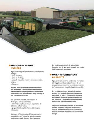 Des applications
Variées
Agrovia répond préférentiellement aux applications
de type :
 aires d’ensilage,
 aires de stockage,
 voies de circulation et zones de manœuvres des
engins,
 hangars…
Agrovia, béton bitumineux compact, ne se limite
pas uniquement à la réalisation d’un revêtement
de surface mais intègre également la définition de
toute la structure en fonction de l’usage envisagé et
des sollicitations associées.
Les opérations liées à la préconisation de
l’entreprise sont les suivantes :
 relevé topographique, mesure de portance et
définition de la structure,
 préparation de la plate-forme et drainage si
nécessaire.
La nature et l’épaisseur des différentes couches
sont définies par l’entreprise selon les types de
sollicitations que la structure devra supporter.
Les matériaux constitutifs de la couche de
fondation sont du type grave naturelle non traitée
(GNT) ou enrobés bitumineux.
un environnement
respecté
Agrovia s’inscrit parmi les nombreuses innovations
développées par Eurovia dans le cadre de son
engagement permanent en faveur de la protection
de l’environnement et du développement durable.
Les enrobés constituant la couche de surface
peuvent être fabriqués dans tout type de poste
d’enrobage et, grâce à l’implantation sur tout le
territoire des moyens de production industriels
de l’entreprise, l’impact environnemental lié au
transport est considérablement réduit.
De plus, les matériaux constitutifs de la structure
peuvent largement comporter des matériaux
recyclés et être élaborés avec des technologies
de production et de mise en œuvre économes en
énergie.
 