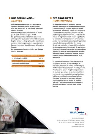 uNE FORMULATION
ADAPTée
L’enrobé de surface Agrovia est constitué d’un
squelette granulaire continu, le plus souvent
0/10 mm, parfois 0/14 en fonction des épaisseurs
de mise en œuvre.
Le liant de l’Agrovia est généralement un bitume
pur de grade inférieur ou égal à 20/30.
Les granulats utilisés sont les mêmes que ceux
utilisés pour les couches de roulement de chaussée.
De plus, la nature pétrographique des granulats ou
certaines exigences particulières peuvent amener
Eurovia à incorporer des additifs dans la formule de
l’enrobé.
Les principales performances visées pour Agrovia
sont les suivantes :
des propriétés
remarquables
De par les performances attendues, Agrovia
présente une compacité élevée limitant les risques
d’infiltration des jus issus des déjections et de la
fermentation. Néanmoins, comme tous les produits
à base de bitume, un contact prolongé avec des
produits agressifs (hydrocarbures, …) présente des
risques de dégradations de la couche superficielle.
La fabrication et la mise en œuvre sont réalisées
par des moyens mécanisés classiques. L’application
manuelle, bien que possible, doit être limitée.
Un soin tout particulier est apporté à la réalisation
des joints pour assurer la continuité du revêtement.
Réduisant le temps d’intervention par rapport à des
solutions en béton, et par conséquent la gêne à la
bonne marche de l’exploitation agricole, Agrovia
est aussi adapté aux travaux d’entretien ou de
rénovation.
La formulation de l’enrobé conduit à un produit
souple mais résistant, ne présentant pas de
fissuration, disposant de bonnes caractéristiques
d’adhérence tout en permettant un nettoyage aisé.
Par ailleurs, les retours d’expérience permettent
de souligner que ce type de revêtement utilisé en
intérieur est moins bruyant et moins glissant que
le béton et contribue à une meilleure isolation
thermique de contact en faveur des animaux.
Eurovia propose dans sa gamme de produits
spéciaux d’autres solutions pouvant elles aussi
répondre aux besoins exprimés par le monde
agricole.
-Février2014–Photos:photothèqueEurovia.
DIRECTION TECHNIQUE
18, place de l’Europe - 92565 Rueil-Malmaison Cedex
Tél. : 33 (0)1 47 16 38 00 - Fax : 33 (0)1 47 16 38 01
www.eurovia.com
technique@eurovia.com
Sensibilité à l’eau (EN 12697-12)
Résistance au désenrobage	  85 %
Pourcentage de vides sur chantier	  6 %
Profondeur moyenne et ornière (EN 12697-22)
à 30 000 cycles et 60°C	  5 %
 