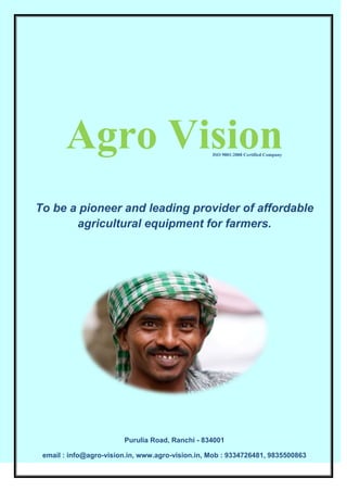 Agro Vision
To be a pioneer and leading provider of affordable
agricultural equipment for farmers.
Purulia Road, Ranchi - 834001
email : info@agro-vision.in, www.agro-vision.in, Mob : 9334726481, 9835500863
ISO 9001:2008 Certified Company
 