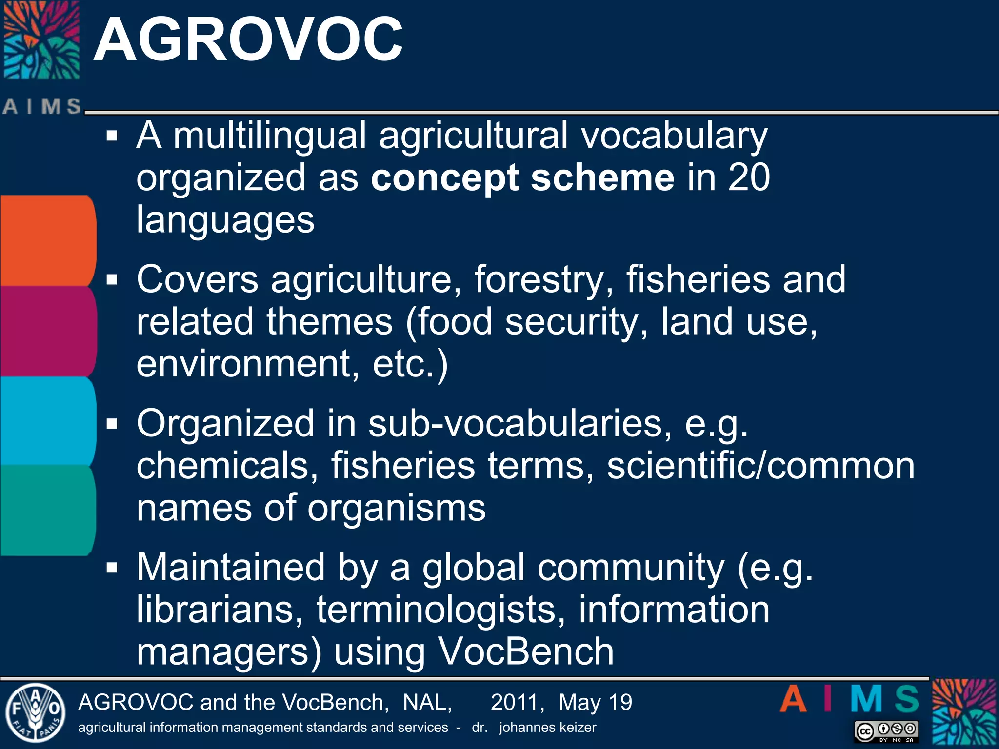 AGROVOCA multilingual agricultural vocabulary organized as concept scheme in 20 languagesCovers agriculture, forestry, fisheries and related themes (food security, land use, environment, etc.)Organized in sub-vocabularies, e.g. chemicals, fisheries terms, scientific/common names of organismsMaintained by a global community (e.g. librarians, terminologists, information managers) using VocBench