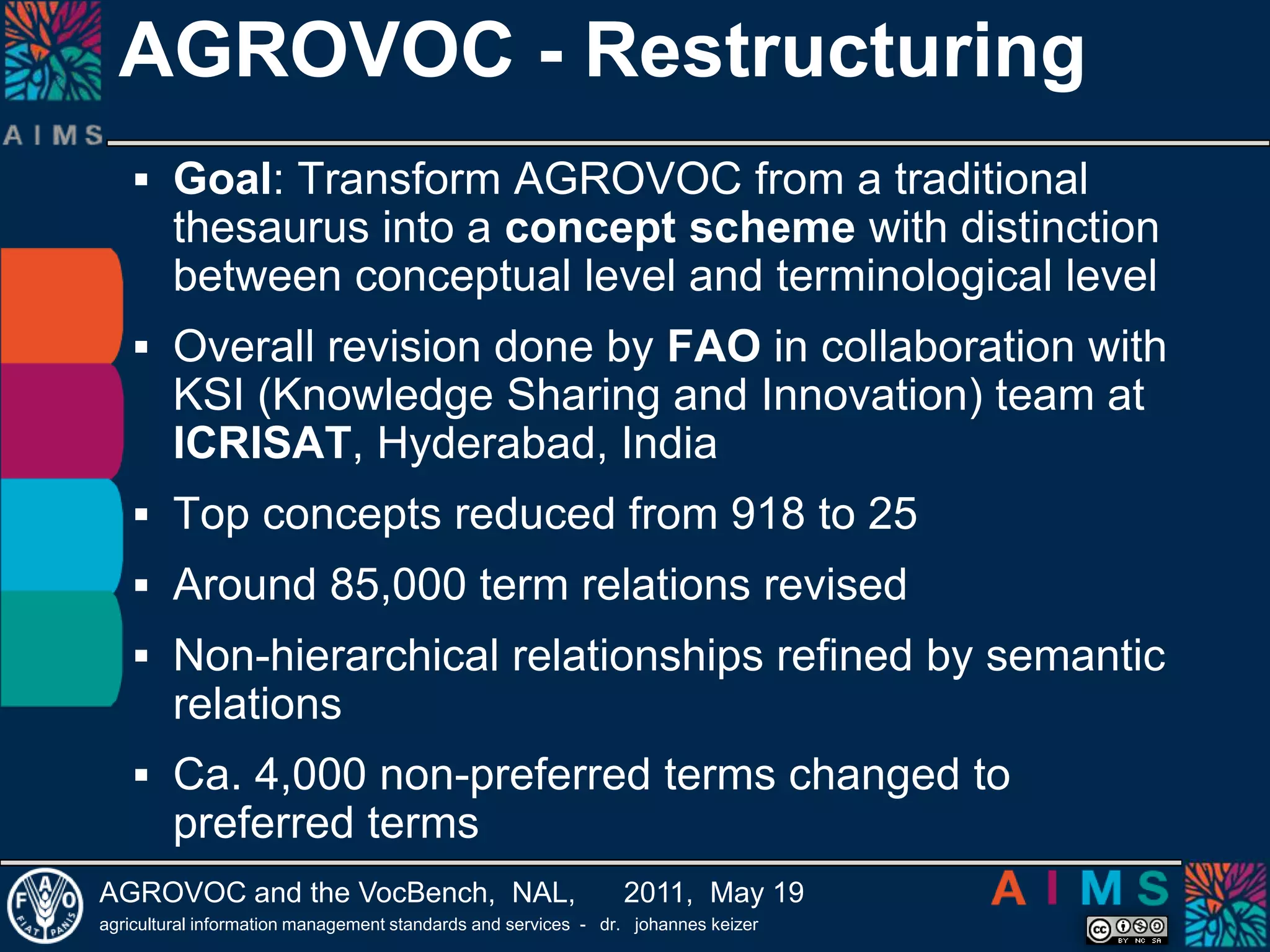 AGROVOC - Restructuring Goal: Transform AGROVOC from a traditional thesaurus into a concept scheme with distinction between conceptual level and terminological levelOverall revision done by FAO in collaboration with KSI (Knowledge Sharing and Innovation) team at ICRISAT, Hyderabad, IndiaTop concepts reduced from 918 to 25Around 85,000 term relations revisedNon-hierarchical relationships refined by semantic relationsCa. 4,000 non-preferred terms changed to preferred terms