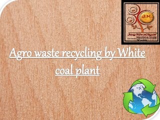 Agro waste recycling by white coal plant