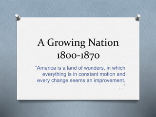 A Growing Nation
1800-1870
“America is a land of wonders, in which
everything is in constant motion and
every change seems an improvement.
…”
 