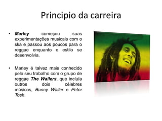 Principio da carreiraMarley começou suas experimentações musicais com o ska e passou aos poucos para o reggae enquanto o estilo se desenvolvia. Marley é talvez mais conhecido pelo seu trabalho com o grupo de reggae The Wailers, que incluía outros dois célebres músicos, Bunny Wailer e Peter Tosh.