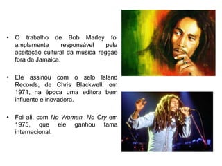 O trabalho de Bob Marley foi amplamente responsável pela aceitação cultural da música reggae fora da Jamaica. Ele assinou com o selo Island Records, de Chris Blackwell, em 1971, na época uma editora bem influente e inovadora. Foi ali, com No Woman, No Cry em 1975, que ele ganhou fama internacional.