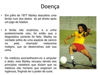 DoençaEm julho de 1977 Marley descobriu uma ferida num dos dedos  do pé direito após um jogo de futebol.A ferida não cicatrizou, e a unha posteriormente caiu; foi então que o diagnóstico correcto foi feito. Marley na verdade sofria de uma espécie de cancro na pele, chamado melanoma maligno, que se desenvolveu sob sua unha. Os médicos aconselharam-no a amputar o dedo, mas Marley recusou devido aos princípios rastafaris que diziam que os médicos são homens que enganam os ingénuos, fingindo ter o poder de curar.