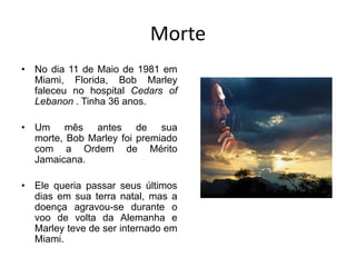 MorteNo dia 11 de Maio de 1981 em Miami, Florida, Bob Marley faleceu no hospital Cedars of Lebanon. Tinha 36 anos.Um mês antes de sua morte, Bob Marley foi premiado com a Ordem de Mérito Jamaicana.Ele queria passar seus últimos dias em sua terra natal, mas a doença agravou-se durante o voo de volta da Alemanha e Marley teve de ser internado em Miami.