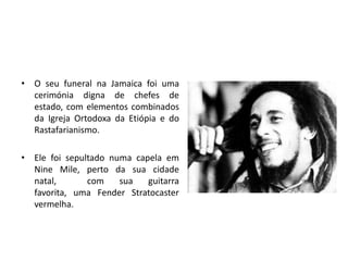 O seu funeral na Jamaica foi uma cerimónia digna de chefes de estado, com elementos combinados da Igreja Ortodoxa da Etiópia e do Rastafarianismo. Ele foi sepultado numa capela em Nine Mile, perto da sua cidade natal, com sua guitarra favorita, uma Fender Stratocaster vermelha.