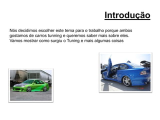 IntroduçãoNós decidimos escolher este tema para o trabalho porque ambosgostamos de carros tunning e queremos saber mais sobre eles.Vamos mostrar como surgiu o Tuning e mais algumas coisas