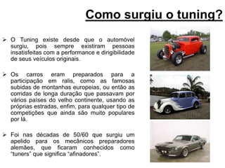 Como surgiu o tuning?O Tuning existe desde que o automóvel surgiu, pois sempre existiram pessoas insatisfeitas com a performance e dirigibilidade de seus veículos originais.