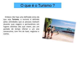 O que é o Turismo ?Embora não haja uma definição única do que seja Turismo, o turismo é definido pelas actividades que as pessoas realizam durante suas viagens e permanência em lugares distintos dos que vivem, por um período de tempo inferior a um ano consecutivo, com fins de lazer, negócios e outros. 