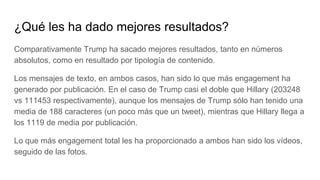 ¿Qué les ha dado mejores resultados?
Comparativamente Trump ha sacado mejores resultados, tanto en números
absolutos, como en resultado por tipología de contenido.
Los mensajes de texto, en ambos casos, han sido lo que más engagement ha
generado por publicación. En el caso de Trump casi el doble que Hillary (203248
vs 111453 respectivamente), aunque los mensajes de Trump sólo han tenido una
media de 188 caracteres (un poco más que un tweet), mientras que Hillary llega a
los 1119 de media por publicación.
Lo que más engagement total les ha proporcionado a ambos han sido los vídeos,
seguido de las fotos.
 