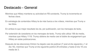 Destacado - General
Mientras que Hillary mantiene su actividad en FB constante, Trump la incrementa en
fechas clave.
En estrategia de contenidos Hillary le da más fuerza a los vídeos, mientras que Trump a
las fotos.
En ambos lo que mejor resultado les da, por publicación, son los mensajes de texto.
Por extensión de caracteres en los mensajes de texto, Trump sólo utiliza 188 de media,
mientras que Hillary 1119. Trump obtiene de media casi el doble de engagement que
Hillary en estas publicaciones.
Después de las elecciones Clinton ha dejado casi de publicar (7 post al día siguiente y 1 el
día 18), mientras que Trump al día siguiente publicó 29 entradas y hasta el día 19 una
media de 3.
 