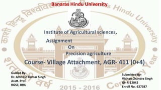 Assignment
On
Precision agriculture
Course- Village Attachment, AGR- 411 (0+4)
Institute of Agricultural sciences,
Guided By-
Dr. Amitesh Kumar Singh
Asstt. Prof.
RGSC, BHU
Submitted By-
Vidhan Chandra Singh
ID- R-12042
Enroll No.-327387
Banaras Hindu University
 