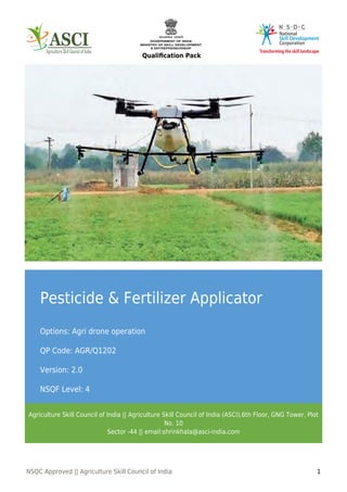 Qualiﬁcation Pack
NSQC Approved || Agriculture Skill Council of India 1
Pesticide & Fertilizer Applicator
Options: Agri drone operation
QP Code: AGR/Q1202
Version: 2.0
NSQF Level: 4
Agriculture Skill Council of India || Agriculture Skill Council of India (ASCI),6th Floor, GNG Tower, Plot
No. 10
Sector -44 || email:shrinkhala@asci-india.com
 